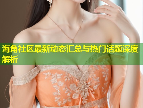 海角社区最新动态汇总与热门话题深度解析  第1张
