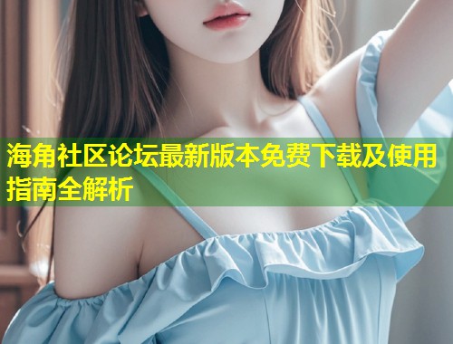 海角社区论坛最新版本免费下载及使用指南全解析  第1张