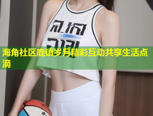 海角社区鹿镇岁月精彩互动共享生活点滴  第1张