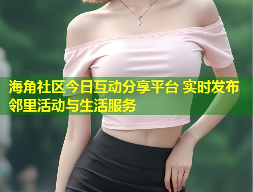 海角社区今日互动分享平台 实时发布邻里活动与生活服务
