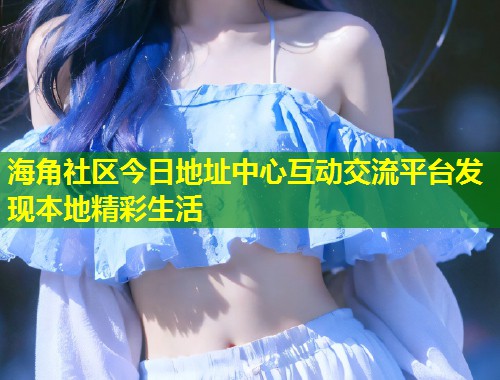 海角社区今日地址中心互动交流平台发现本地精彩生活