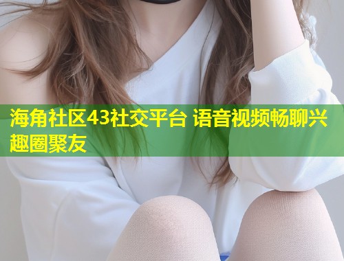 海角社区43社交平台 语音视频畅聊兴趣圈聚友