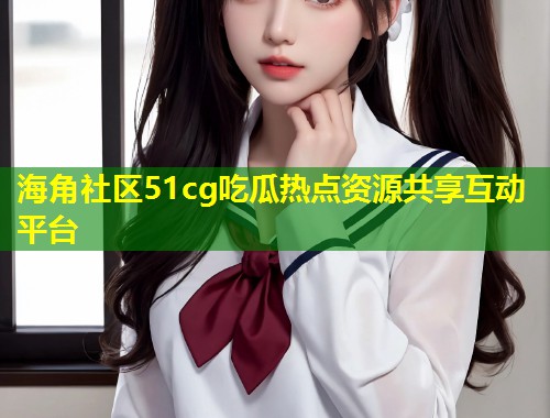 海角社区51cg吃瓜热点资源共享互动平台