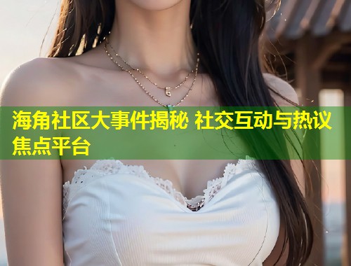 海角社区大事件揭秘 社交互动与热议焦点平台