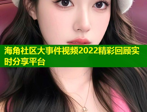 海角社区大事件视频2022精彩回顾实时分享平台