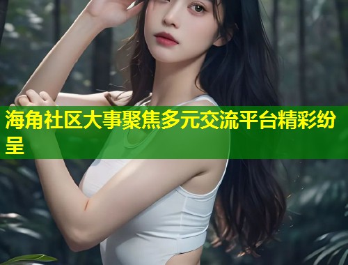 海角社区大事聚焦多元交流平台精彩纷呈