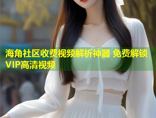 海角社区收费视频解析神器 免费解锁VIP高清视频