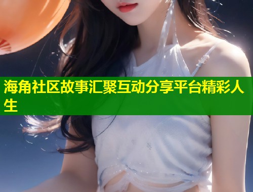 海角社区故事汇聚互动分享平台精彩人生