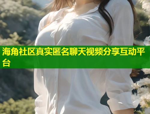 海角社区真实匿名聊天视频分享互动平台