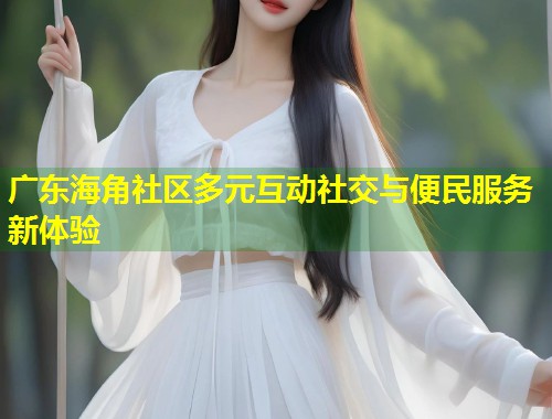 广东海角社区多元互动社交与便民服务新体验  第2张