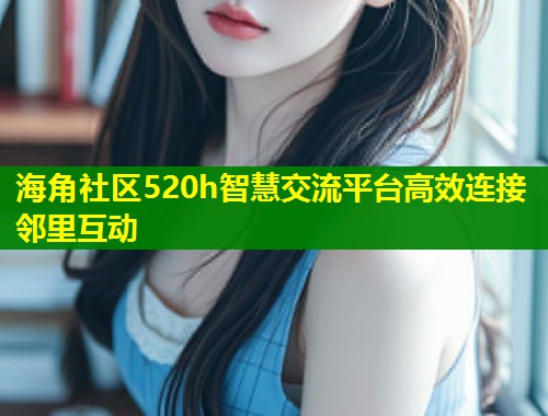 海角社区520h智慧交流平台高效连接邻里互动