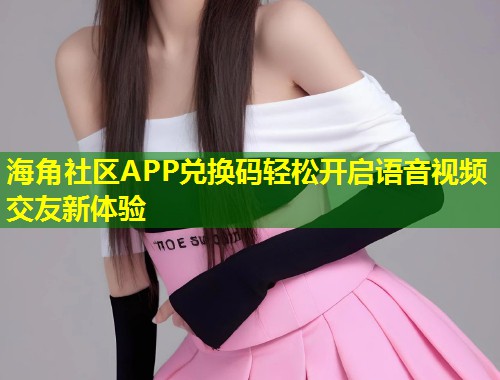 海角社区APP兑换码轻松开启语音视频交友新体验  第1张
