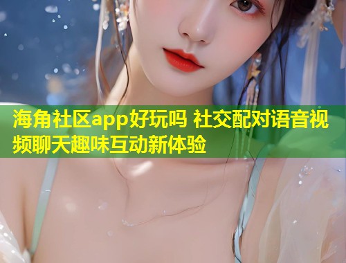 海角社区app好玩吗 社交配对语音视频聊天趣味互动新体验  第1张