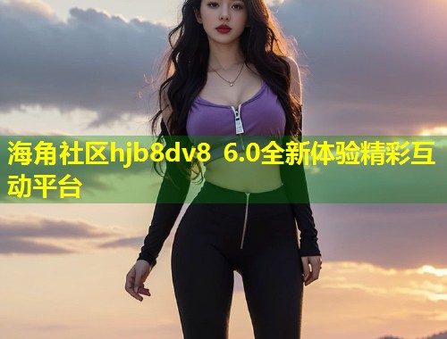 海角社区hjb8dv8 6.0全新体验精彩互动平台  第2张