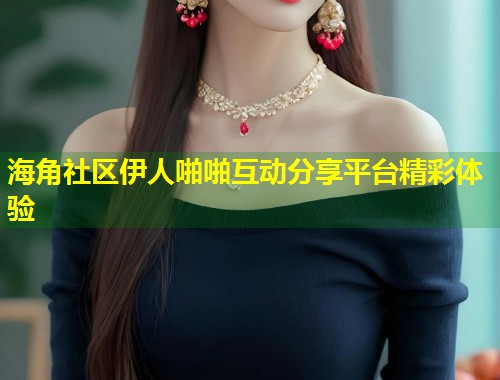 海角社区伊人啪啪互动分享平台精彩体验