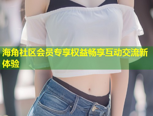 海角社区会员专享权益畅享互动交流新体验