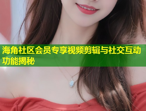 海角社区会员专享视频剪辑与社交互动功能揭秘