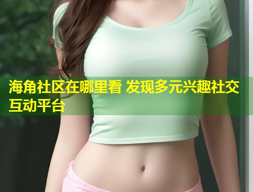 海角社区在哪里看 发现多元兴趣社交互动平台  第2张