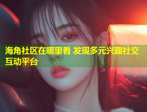 海角社区在哪里看 发现多元兴趣社交互动平台