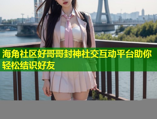 海角社区好哥哥封神社交互动平台助你轻松结识好友  第1张