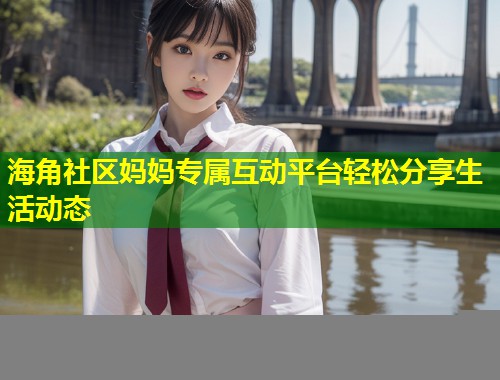海角社区妈妈专属互动平台轻松分享生活动态  第1张
