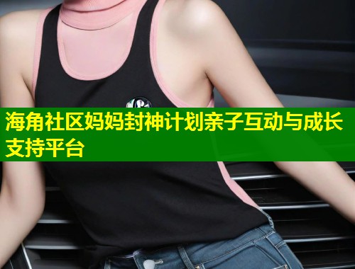海角社区妈妈封神计划亲子互动与成长支持平台  第1张