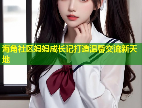 海角社区妈妈成长记打造温馨交流新天地  第1张