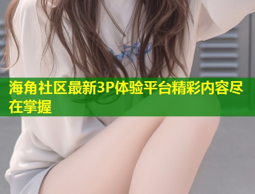 海角社区最新3P体验平台精彩内容尽在掌握  第1张