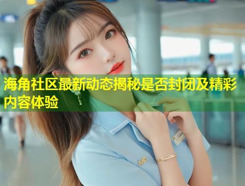 海角社区最新动态揭秘是否封闭及精彩内容体验  第1张