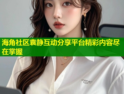 海角社区袁静互动分享平台精彩内容尽在掌握  第1张