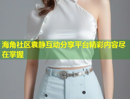 海角社区袁静互动分享平台精彩内容尽在掌握  第2张