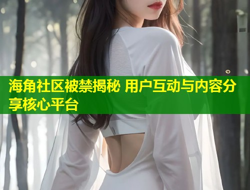 海角社区被禁揭秘 用户互动与内容分享核心平台  第2张