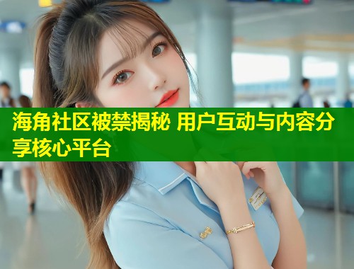 海角社区被禁揭秘 用户互动与内容分享核心平台  第1张