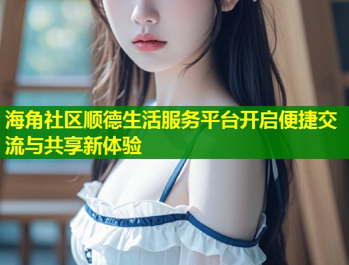 海角社区顺德生活服务平台开启便捷交流与共享新体验  第1张