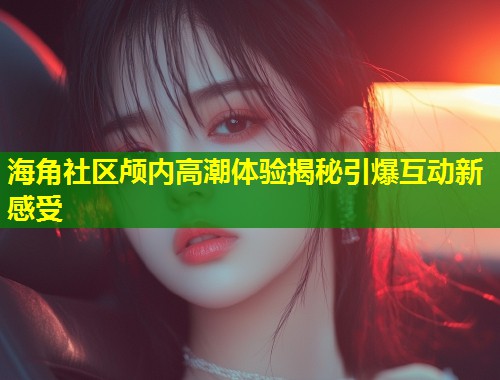 海角社区颅内高潮体验揭秘引爆互动新感受  第1张