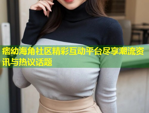 痞幼海角社区精彩互动平台尽享潮流资讯与热议话题  第2张