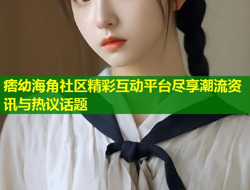 痞幼海角社区精彩互动平台尽享潮流资讯与热议话题  第1张
