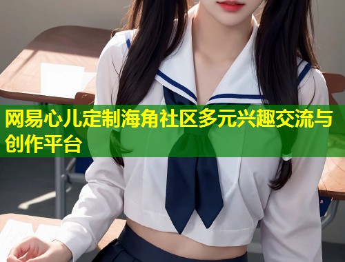 网易心儿定制海角社区多元兴趣交流与创作平台