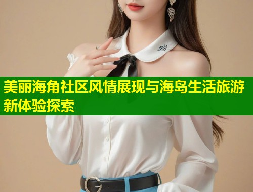 美丽海角社区风情展现与海岛生活旅游新体验探索