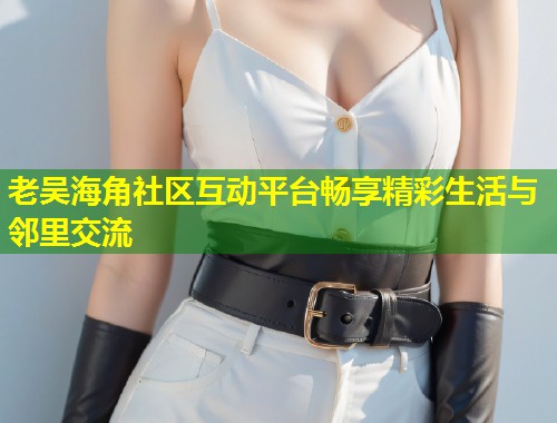 老吴海角社区互动平台畅享精彩生活与邻里交流