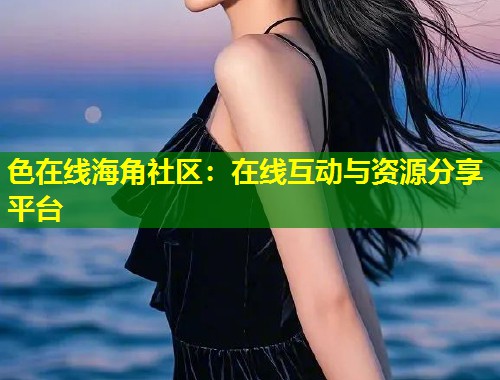 色在线海角社区：在线互动与资源分享平台
