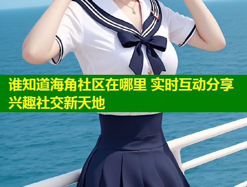 谁知道海角社区在哪里 实时互动分享兴趣社交新天地
