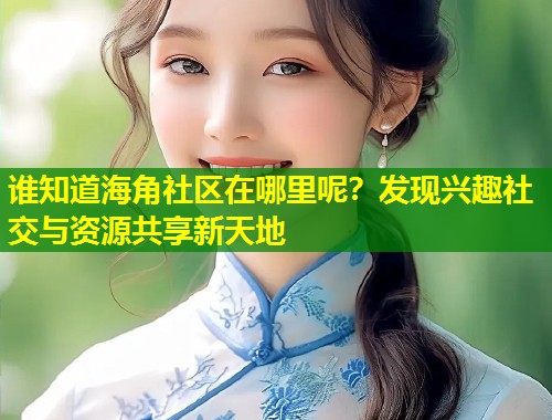 谁知道海角社区在哪里呢？发现兴趣社交与资源共享新天地