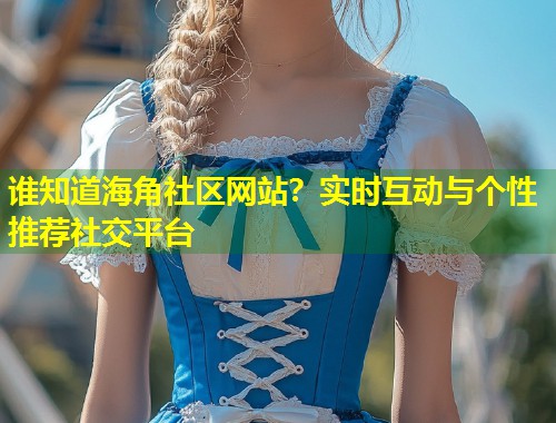 谁知道海角社区网站？实时互动与个性推荐社交平台