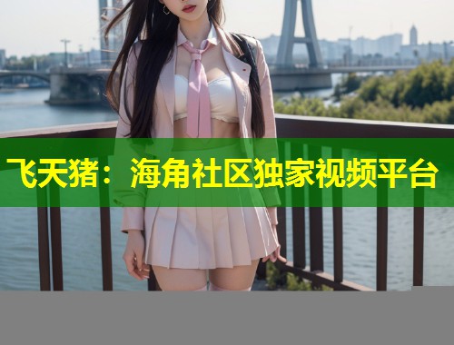 飞天猪：海角社区独家视频平台